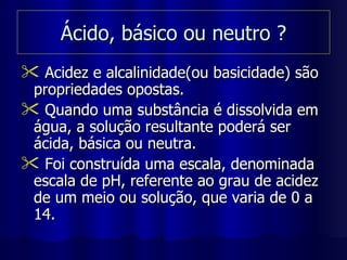 Ácido, básico ou neutro ? Acidez e alcalinidade(ou basicidade) são propriedades opostas. Quando uma substância é dissolvida em água, a solução resultante poderá ser ácida, básica ou neutra. Foi construída uma escala, denominada escala de pH, referente ao grau de acidez de um meio ou solução, que varia de 0 a 14. 