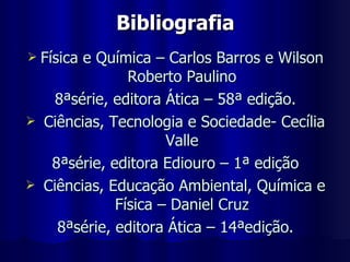 Bibliografia Física e Química – Carlos Barros e Wilson Roberto Paulino 8ªsérie, editora Ática – 58ª edição. Ciências, Tecnologia e Sociedade- Cecília Valle 8ªsérie, editora Ediouro – 1ª edição Ciências, Educação Ambiental, Química e Física – Daniel Cruz 8ªsérie, editora Ática – 14ªedição. 