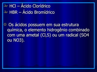 HCl – Ácido Clorídrico HBR – Ácido Bromídrico Os ácidos possuem em sua estrutura química, o elemento hidrogênio combinado com uma ametal (Cl,S) ou um radical (SO4 ou NO3). 