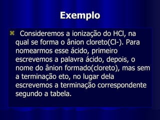 Exemplo Consideremos a ionização do HCl, na qual se forma o ânion cloreto(Cl-). Para nomearmos esse ácido, primeiro escrevemos a palavra ácido, depois, o nome do ânion formado(cloreto), mas sem a terminação eto, no lugar dela escrevemos a terminação correspondente segundo a tabela. 