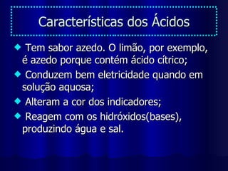 Características dos Ácidos Tem sabor azedo. O limão, por exemplo, é azedo porque contém ácido cítrico; Conduzem bem eletricidade quando em solução aquosa; Alteram a cor dos indicadores; Reagem com os hidróxidos(bases), produzindo água e sal. 
