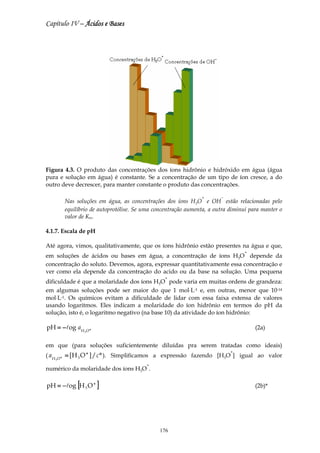 Capítulo IV – Ácidos e Bases




Figura 4.3. O produto das concentrações dos íons hidrônio e hidróxido em água (água
pura e solução em água) é constante. Se a concentração de um tipo de íon cresce, a do
outro deve decrescer, para manter constante o produto das concentrações.

                                                                      +       −
                Nas soluções em água, as concentrações dos íons H3O e OH estão relacionadas pelo
                equilíbrio de autoprotólise. Se uma concentração aumenta, a outra diminui para manter o
                valor de Kw.

4.1.7. Escala de pH

Até agora, vimos, qualitativamente, que os íons hidrônio estão presentes na água e que,
                                                                                       +
em soluções de ácidos ou bases em água, a concentração de íons H3O depende da
concentração do soluto. Devemos, agora, expressar quantitativamente essa concentração e
ver como ela depende da concentração do acido ou da base na solução. Uma pequena
                                                        +
dificuldade é que a molaridade dos íons H3O pode varia em muitas ordens de grandeza:
em algumas soluções pode ser maior do que 1 mol⋅L-1 e, em outras, menor que 10-14
mol⋅L-1. Os químicos evitam a dificuldade de lidar com essa faixa extensa de valores
usando logaritmos. Eles indicam a molaridade do íon hidrônio em termos do pH da
solução, isto é, o logaritmo negativo (na base 10) da atividade do íon hidrônio:

pH = −log a H O +                                                                           (2a)
                       3




em que (para soluções suficientemente diluídas pra serem tratadas como ideais)
                                                                                  +
( aH        +   = [H 3 O + ] / c ° ). Simplificamos a expressão fazendo [H3O ] igual ao valor
       3O

                                                +
numérico da molaridade dos íons H3O .

pH = − log [H 3 O + ]                                                                       (2b)*




                                                      176
 