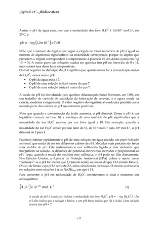 Capítulo IV – Ácidos e Bases



                                                                            +
Assim, o pH da água pura, em que a molaridade dos íons H3O é 1,0×10-7 mol⋅L-1, em
25°C, é

pH = − log (1,0 × 10 −7 ) = 7 ,00

Note que o número de dígitos que segue a vírgula do valor numérico de pH é igual ao
número de algarismos significativos da molaridade corresponde, porque os dígitos que
precedem a vírgula correspondem à simplesmente à potência 10 dos dados (como em log
105 = 5). A maior parte das soluções usadas em química tem pH no intervalo de 0 a 14,
mas valores fora dessa faixa são possíveis.
O sinal negativo na definição do pH significa que, quanto maior for a concentração molar
           +
de H3O , menor será o pH:
   • O pH da água pura é 7.
   • O pH de uma solução ácida é menor do que 7.
   • O pH de uma solução básica é maior do que 7.

A escala de pH foi introduzida pelo químico dinamarquês Søren Sorensen, em 1909, em
seu trabalho de controle de qualidade da fabricação de cervejas, e é agora usada na
ciência, medicina e engenharia. O valor negativo do logaritmo é usado pra permitir que a
maioria parte dos valores de pH seja números positivos.

Note que quando a concentração do ácido aumenta, o pH diminui. Como o pH é um
logaritmo comum, na base 10, a mudança de uma unidade de pH significativa que a
                                  +
molaridade do íon H3O mudou por um fator igual a 10. Por exemplo, quando a
                              +
molaridade do íon H3O cresce por um fator de 10, de 10-5 mol⋅L-1 para 10-4 mol⋅L-1, o pH
diminui de 5 para 4.

Podemos estimar rapidamente o pH de uma solução em água usando um papel indicador
universal, que muda de cor em diferentes calores de pH. Medidas mais precisas são feitas
com medidor de pH. Este instrumento é um voltímetro ligado a dois eletrodos que
mergulhem na solução. A diferença de potencial elétrico nos eletrodos é proporcional ao
pH. Logo, quando a escala do medidor está calibrada, o pH pode ser lido diretamente.
Nos Estados Unidos, a Agência de Proteção Ambiental (EPA) define o rejeito como
“corrosivo” se o pH for menor que 3,0 (muito ácido) ou maior do que 12,5 (muito básico).
O suco de limão, cujo pH é cerca de 2,5, seria considerado corrosivo. O mesmo aconteceria
em soluções com soluções 1 м de NaOH(aq), em que é 14.
                                                       +
Para converter o pH em molaridade de H3O , inverteremos o sinal e tomamos seu
antilogaritmo:

[H O ] = 10
   3
       +         − pH
                        mol ⋅ L−1                                                       (3)

                                                                        +                     +
           A escala de pH é usada par indicar a molaridade dos íons H3O : pH = - log [H3O ]. Um
           pH alto indica que a solução é básica, e um pH baixo indica que ela é ácida. Uma solução
           neutra tem pH = 7.



                                                 177
 