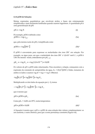 Capítulo IV – Ácidos e Bases



4.1.8 pOH de Soluções

Muitas expressões quantitativas que envolvem ácidos e bases são extremamente
simplificadas e mais facilmente lembradas quando usamos logaritmos. A quantidade pX é
uma generalização de pH:

pX = −log X                                                                (4)

Pó exemplo, pOH é definido como
pOH = − log a OH −                                                         (5a)

que, pela mesma razão do pH, é simplificada como

pOH = − log [OH − ]                                                        (5b)*

                                                                   −
O pOH é conveniente para expressar as molaridades dos íons OH em solução. Por
                                                          −
exemplo, na água pura, em que a molaridade dos íons OH é 1,0×10-7 mol⋅L-1, o pOH é
7,00. Do mesmo modo, entendemos por pKw, que

pK w = − log K w = − log (1,0 × 10 −14 ) = 14 ,00

Os valores de pH e pOH estão relacionados. Para encontrar a relação, começamos com a
                                                          +    −
expressão da constante de autoprotólise da água, Kw = [H3O ][OH ]. Então, tomamos de
ambos os lados e usamos log ab = log a + log b. Obtemos

log [H 3 O + ] + log [OH − ] = log K w

Multiplicando os dois lados da equação por (– 1), temos

      [       ]       [      ]
− log H 3 O + − log OH − = −log K w

que é mesmo que

pH + pOH = pK w                                                            (6a)

Como pKw = 14,00, em 25°C, nesta temperatura

pH + pOH = 14 ,00                                                          (6b)*

A Equação 6 mostra que o pH e o pOH de uma solução têm valores complementares: se
um aumenta, o outro diminui, para que a soma permaneça constante (Figura 4.4).




                                              178
 
