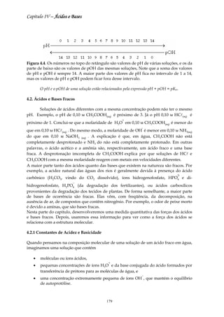 Capítulo IV – Ácidos e Bases




Figura 4.4. Os números no topo do retângulo são valores de pH de várias soluções, e os da
parte de baixo são os valores de pOH das mesmas soluções, Note que a soma dos valores
de pH e pOH é sempre 14. A maior parte dos valores de pH fica no intervalo de 1 a 14,
mas os valores de pH e pOH podem ficar fora desse intervalo.

       O pH e o pOH de uma solução estão relacionados pela expressão pH + pOH = pKw.

4.2. Ácidos e Bases Fracos

     Soluções de ácidos diferentes com a mesma concentração podem não ter o mesmo
pH. Exemplo, o pH de 0,10 м CH3COOH(aq) é próximo de 3. Já o pH 0,10 м HCl(aq) é
                                                    +
próximo de 1. Conclui-se que a molaridade de H3O em 0,10 м CH3COOH(aq) é menor do
                                                               -
que em 0,10 м HCl(aq) . Do mesmo modo, a molaridade de OH é menor em 0,10 м NH3(aq)
do que em 0,10 м NaOH3 (aq) . A explicação é que, em água, CH3COOH não está
completamente desprotonado e NH3 do não está completamente protonado. Em outras
palavras, o ácido acético e a amônia são, respectivamente, um ácido fraco e uma base
fraca. A desprotonação imcompleta de CH3COOH explica por que soluções de HCl e
CH3COOH com a mesma molaridade reagem com metais em velocidades diferentes.
A maior parte tanto dos ácidos quanto das bases que existem na natureza são fracos. Por
exemplo, a acidez natural das águas dos rios é geralmente devida à presença do ácido
                                                                                   2-
carbônico (H2CO3, vindo do CO2 dissolvido), íons hidrogenofosfato, HPO4 e di-
                         −
hidrogenofosfato, H2PO4 (da degradação dos fertilizantes), ou ácidos carboxílicos
provenientes da degradação dos tecidos de plantas. De forma semelhante, a maior parte
de bases de ocorrência são fracas. Elas vêm, com freqüência, da decomposição, na
ausência de ar, de compostos que contêm nitrogênio. Por exemplo, o odor de peixe morto
é devido a aminas, que são bases fracas.
Nesta parte do capitulo, desenvolveremos uma medida quantitativa das forças dos ácidos
e bases fracos. Depois, usaremos essa informação para ver como a força dos ácidos se
relaciona com a estrutura molecular.

4.2.1 Constantes de Acidez e Basicidade

Quando pensamos na composição molecular de uma solução de um ácido fraco em água,
imaginamos uma solução que contém

   •   moléculas ou íons ácidos,
                                             +
   •   pequenas concentrações de íons H3O e da base conjugada do ácido formados por
       transferência de prótons para as moléculas de água, e
                                                               −
   •   uma concentração extremamente pequena de íons OH , que mantém o equilíbrio
       de autoprotólise.



                                            179
 