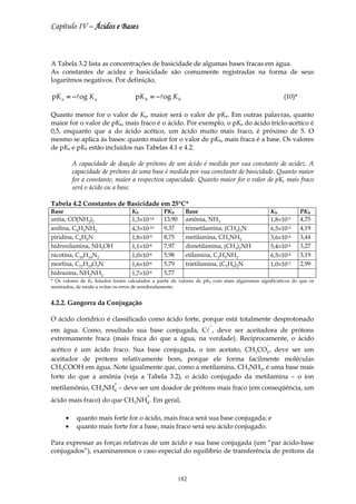 Capítulo IV – Ácidos e Bases



A Tabela 3.2 lista as concentrações de basicidade de algumas bases fracas em água.
As constantes de acidez e basicidade são comumente registradas na forma de seus
logaritmos negativos. Por definição,

pK a = −log K a                      pK b = −log K b                                                    (10)*

Quanto menor for o valor de Ka, maior será o valor de pKa. Em outras palavras, quanto
maior for o valor de pKa, mais fraco é o ácido. Por exemplo, o pKa do ácido triclo-acético é
0,5, enquanto que a do ácido acético, um ácido muito mais fraco, é próximo de 5. O
mesmo se aplica às bases: quanto maior for o valor de pKb, mais fraca é a base. Os valores
de pKa e pKb estão incluídos nas Tabelas 4.1 e 4.2.

          A capacidade de doação de prótons de um ácido é medida por sua constante de acidez. A
          capacidade de prótons de uma base é medida por sua constante de basicidade. Quanto maior
          for a constante, maior a respectiva capacidade. Quanto maior for o valor de pK, mais fraco
          será o ácido ou a base.

Tabela 4.2 Constantes de Basicidade em 25°C*
Base                               Kb            PKb       Base                                    Kb           PKb
uréia, CO(NH2)2                    1,3×10-14     13,90     amônia, NH3                             1,8×10-5     4,75
anilina, C6H5NH2                   4,3×10-10     9,37      trimetilamina, (CH3)3N                  6,5×10-5     4,19
piridina, C6H5N                    1,8×10-9      8,75      metilamina, CH3NH2                      3,6×10-4     3,44
hidroxilamina, NH2OH               1,1×10-8      7,97      dimetilamina, (CH3)2NH                  5,4×10-4     3,27
nicotina, C10H14N2                 1,0×10-6      5,98      etilamina, C2H5NH2                      6,5×10-4     3,19
morfina, C17H19O3N                 1,6×10-6      5,79      trietilamina, (C2H5)2N                  1,0×10-3     2,99
hidrazina, NH2NH2                  1,7×10-6      5,77
* Os valores de Kb listados foram calculados a partir de valores de pKb com mais algarismos significativos do que os
mostrados, de modo a evitar os erros de arredondamento.


4.2.2. Gangorra da Conjugação

O ácido clorídrico é classificado como ácido forte, porque está totalmente desprotonado
                                                                     −
em água. Como, resultado sua base conjugada, Cl , deve ser aceitadora de prótons
extremamente fraca (mais fraca do que a água, na verdade). Reciprocamente, o ácido
                                                                                               −
acético é um ácido fraco. Sua base conjugada, o íon acetato, CH3CO2 , deve ser um
aceitador de prótons relativamente bom, porque ele forma facilmente moléculas
CH3COOH em água. Note igualmente que, como a metilamina, CH3NH2, é uma base mais
forte do que a amônia (veja a Tabela 3.2), o ácido conjugado da metilamina – o íon
                           +
metilamônio, CH3NH4 – deve ser um doador de prótons mais fraco (em conseqüência, um
                                          +
ácido mais fraco) do que CH3NH4 . Em geral,

      •    quanto mais forte for o ácido, mais fraca será sua base conjugada; e
      •    quanto mais forte for a base, mais fraco será seu ácido conjugado.

Para expressar as forças relativas de um ácido e sua base conjugada (um “par ácido-base
conjugados”), examinaremos o caso especial do equilíbrio de transferência de prótons da



                                                         182
 