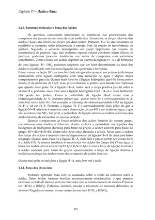 Capítulo IV – Ácidos e Bases



4.2.3. Estrutura Molecular e Força dos Ácidos

       Os químicos comumente interpretam as tendências das propriedades dos
compostos em termos da estrutura de suas moléculas. Entretanto, as forças relativas dos
ácidos e bases são difíceis de prever por duas razões. Primeiro, Ka e Kb são constantes de
equilíbrio e, portanto, estão relacionadas à energia livre da reação de transferência de
prótons. Segundo, o solvente desempenha um papel importante nas reações de
transferência de prótons, logo, não podemos esperar valores absolutos sejam difíceis de
predizer, podemos procurar tendências em series de compostos com estruturas
semelhantes. Como a força dos ácidos depende da quebra da ligação H―A e da formação
                            +
de uma ligação H― OH2 , podemos suspeitar que um fator determinante da força dos
ácidos é a facilidade com que essas ligações são quebradas e formadas.
Como vimos na Seção 10.1, os íons hidrônio são gerados quando um próton ácido forma
inicialmente uma ligação hidrogênio com uma molécula de água e depois migra
completamente para ela. Quanto mais forte for a ligação hidrogênio que HA forma com o
átomo O da molécula de H2O, mais provavelmente o próton será transferido. Sabemos
que quanto mais polar for a ligação H―A, maior será a carga positiva parcial sobre o
átomo H e, portanto, mais forte será a ligação hidrogênio H2OLH―A e mais facilmente
HA perde seu próton. Como a polaridade da ligação H―A cresce com a
eletronegatividade de A, podemos prever que quanto maior for a eletronegatividade de A,
mais forte será o ácido HA. Por exemplo, a diferença de eletronegatividade é 0,8 na ligação
N―H e 1,8 em H―F. Portanto, a ligação H―F é acentuadamente mais polar do que a
ligação N―H. este fato é coerente com a observação de que HF é um ácido em água, o que
não acontece com NH3. Em geral, a polaridade da ligação domina a tendência da força dos
ácidos binários de elementos do mesmo período.
        Quando comparamos as forças relativas dos ácidos binários do mesmo grupo,
encontramos uma tendência diferente. Assim, embora a polaridade das ligações dos
halogênios de hidrogênio decresça para baixo no grupo, a acidez aumenta para baixo do
grupo: HF<HCl<HBr<HI. Outro fator deve estar afetando a acidez. Neste caso, a ordem
das forças dos ácidos é coerente com enfraquecimento da ligação H―A de cima para baixo
no grupo. Quanto mais fraca for a ligação H―A, mais fácil é para o próton sair e mais forte
é o ácido HÁ. A mesma tendência é encontrada nos ácidos do Grupo 16/VI em água: a
força dos ácidos esta na ordem H2O<H2S< H2Se< H2Te. Como a força da ligação diminui e
a acidez aumenta para baixo do grupo, aparentemente a força da ligação domina a
tendência na força dos ácidos nesses dois conjuntos de ácidos binários.

Quanto mais polar ou mais fraca a ligação H―A, mais forte será o ácido.

4.2.4. Força dos Oxoácidos

       Podemos aprender mais com os oxoácidos sobre o efeito da estrutura sobre a
acidez. Estes ácidos formam famílias estruturalmente relacionadas, o que permite
examinar o efeito de átomos centrais diferentes com o mesmo numero de átomos O (como
em HClO3 e HBrO3). Podemos, também, estudar a influência de números diferentes de
átomos O ligados ao mesmo átomo central (como em HClO3 e HBrO3).




                                               185
 