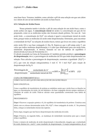 Capítulo IV – Ácidos e Bases



uma base fraca. Veremos, também, como calcular o pH de uma solução em que um cátion
ou o ânion de um sal são também um ácido ou base fracos.

4.3.1. Soluções de Ácidos Fracos

       Nossa primeira tarefa é calcular o pH de uma solução de um ácido fraco, como o
ácido acético em água. A concentração inicial do ácido é a concentração em que ele foi
preparado, como se as moléculas ácidas não tivessem doado prótons. No caso de =um
                                       +
ácido forte , a concentração de H3O em solução é igual à concentração inicial do ácido
forte, porque todas as moléculas do ácido estão desprotonadas. Entretanto, para encontrar
                       +
a molaridade de H3O na soluções de ácidos fracos, temos que levar em conta o equilíbrio
                                            -
entre ácido HA e sua base conjugada A (Eq. 8). Espera-se que o pH esteja entre 7, um
valor que indica nenhuma desprotonação, e o valor que obteríamos para um ácido forte,
totalmente desprotonado. A técnica, baseada no uso de tabelas de equilíbrio é
desenvolvida na Caixa de Ferramentas 4.1.
O cálculo resumido na Caixa de Ferramenta 4.1 também permite predizer a percentagem
de desprotonação, isto é, a percentagem de moléculas de HA que estão desprotonadas em
                                                                                               +
solução. Para calcular a porcentagem de desprotonação, usaremos a igualdade [H3O ] =
  −                                                        −                  +
[A ], que vem da relação estequiométrica 1 mol A                 1 mol H3O para reação de
desprotonação da Eq. 8:

Percentagem de
               =
                 molaridade de A −
                                       × 100% =
                                                 [H 3 O + ] × 100%                     (12)*
desprotonação molaridade inicial de HA          [HA ]inicial
CAIXA DE FERRAMENTAS 4.1
COMO CALCULAR O pH DE UMA SOLUÇÃO DE UM ÁCIDO FRACO

BASE CONCEITUAL

Como o equilíbrio de transferência de prótons se estabelece assim que o ácido fraco se dissolve na
água, as concentrações do ácido, do íon hidrônio e da base conjugada devem sempre satisfazer a
constante de acidez do ácido. Pode-se calcular essas quantidades construindo uma tabela de
equilíbrio.

PROCEDIMENTO

Etapa 1 Escrever a equação química e Ka do equilíbrio de transferência de prótons. Construa uma
                                                      +                            -
tabela com as colunas denominadas ácido, HA, H3O e base conjugada do ácido, A . Na primeira
linha, coloque as molaridades iniciais das espécies.

Nesta etapa, imagine que não houve desprotonação das moléculas do ácido.

Etapa 2 Escreva, na segunda linha , as mudanças de molaridade necessárias para que a reação
atinja o equilíbrio.

Como o número de moléculas de ácido desprotonado é desconhecido, imagine que a molaridade
do ácido diminui de x mol⋅L-1 como resultado da desprotonação. A reação estequiométrica dá as



                                                188
 