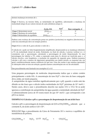 Capítulo IV – Ácidos e Bases



demais mudanças em termos de x.

Etapa 3 Escreva, na terceira linha, as molaridades de equilíbrio, adicionando a mudança de
molaridade (etapa 2) aos valores iniciais de cada substância (etapa 1)

                                                                     +                             −
                                            Ácido, HA            H3O           Base conjugada, A
Etapa 1 Molaridade inicial                   [HA]inicial           0                    0
Etapa 2 Mudança de molaridade                   –x                +x                   +x
Etapa 3 Molaridade de equilíbrio           [HA]inicial – x         x                    x

Embora uma mudança de concentração possa ser positiva (acréscimo) ou negativa (decréscimo), o
valor da concentração deve ser sempre positivo.

Etapa 4 Use o valor de Ka para calcular o valor de x.

O cálculo de x pode ser feito freqüentemente simplificado, desprezando-se as mudanças inferiores
a 5% da molaridade inicial do ácido. Entretanto, no final do cálculo, é preciso verificar se x é
consistente com a aproximação, calculando a percentagem de ácido desprotonado. Se essa
percentagem for inferior a 5%, então a expressão exata para Ka deverá ser resolvida para x. o
cálculo envolve, com freqüência, a resolução de equações de segundo grau. Embora posamos
calcular o pH com o número de algarismos apropriados aos dados iniciais, as respostas são, em
geral, consideravelmente menos confiáveis do que isso. Uma das razões é que estamos ignorando
as interações entre os íons em solução, quando usamos concentrações em vez de atividades.

Este procedimento está ilustrado nos exemplos 4.1 e 4.1

Uma pequena percentagem de moléculas desprotonadas indica que o soluto contém
                                                                 +
principalmente o ácido HA. A concentração de íons H3O e dos íons da base conjugada
deve, então, ser muito pequena.
A autoprótolise da água contribui significativamente par o pH, quando o ácido está tão
                                                                       +
diluído ou tão fraco que o cálculo indica molaridades de H3O próximas de 10-7 mol⋅L-1.
Nestes casos, deve-s usar o procedimento descrito nas seções 3.5.1 e 3.5.2. Só se pode
                                                                                                       +
ignorara a contribuição da autoprótolise da água quando a molaridade calculada de H3O
é substancialmente (cerca de 10 vezes) maior do que 10-7 mol⋅L-1, que corresponde a um
pH 6 ou menor.

EXEMPLO 4.1 Calcular o pH e a percentagem de desprotonação de um ácido fraco

Calcule o pH e a percentagem de desprotonação de 0,10 м CH3COOH(aq) sabendo que a
constante Ka do ácido acético é 1,8 × 10-5.

SOLUÇÃO Siga o procedimento da Caixa de Ferramenta 10.1 e escreva o equilíbrio de
transferência de prótons,

                                               +                           −
CH3COOH(aq) +           H2O(l)            H3O (aq)           +   CH3CO2(aq)




                                                   189
 