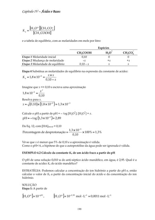Capítulo IV – Ácidos e Bases




Ka   =
       [H O ] [CH CO ]
             3
                   +
                                  3
                                       −
                                       2

             [CH 3 COOH]
e a tabela de equilíbrio, com as molaridades em mols por litro:

                                                                                     Espécies
                                                                                                   +        −
                                                                   CH3COOH                 H 3O        CH3CO2
Etapa 1 Molaridade inicial                                            0,10                   0            0
Etapa 2 Mudança de molaridade                                          –x                   +x           +x
Etapa 3 Molaridade de equilíbrio                                    0,10 – x                 x           x

Etapa 4 Substitua as molaridades de equilíbrio na expressão da constante de acidez:
                                     x×x
K a = 1,8 × 10 − 5 =
                                  0 ,10 − x

Imagine que x << 0,10 e escreva uma aproximação
             −5      x2
1,8 × 10          ≈
                    0 ,10
Resolva para x.
x≈       (0 ,10 ) × (1,8 × 10 − 5 ) = 1,3 × 10 − 3
                                                               +          +
Calcule o pH a partir de pH = – log [H3O ]; [H3O ] = x.
pH ≈ −log (1,3 × 10 −3 ) = 2 ,89

Da Eq. 12, com [HA]inicial = 0,10
                                                      1,3 × 10 −3
Percentagem de desprotonação =                                    × 100% = 1,3%
                                                         0 ,10

Vê-se que x é menor que 5% de 0,10 e a aproximação é válida.
Como o pH< 6, a hipótese de que a autoprotólise da água pode ser ignorada é válida.

EXEMPLO 4.2 Cálculo da constante Ka de um ácido fraco a partir do pH

O pH de uma solução 0,010 м do anti-séptico ácido mandélico, em água, é 2,95. Qual é a
constante de acidez Ka do ácido mandélico?

ESTRATÉGIA: Podemos calcular a concentração do íon hidrônio a partir do pH e, então
calcular o valor de Ka a partir da concentração inicial do ácido e da concentração do íon
hidrônio.

SOLUÇÃO
Etapa 1: A partir de

[H O ] = 10
     3
         +             − pH
                              ,            [H O ] = 10
                                              3
                                                  +      −2 , 95
                                                                   mol ⋅ L−1 = 0 ,0011 mol ⋅ L−1



                                                                    190
 