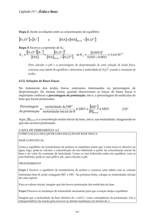 Capítulo IV – Ácidos e Bases




Etapa 2: Anote as relações entre as concentrações de equilíbrio

[H O ] = [A ]
     3
         +              −
                                   e              [HA] = [HA ]inicial       − [H 3 O + ]

Etapa 3: Escreva a expressão de Ka:

     =
       [H O ] [A ] =
              3
                    +       −
                                       [H O ]3
                                                   + 2
                                                                      ⇒ Ka =
                                                                                   (0 ,0011)2
                                                                                                  = 1,4 × 10 − 4
                                           − [H O ]
Ka
                  [HA ]           [HA ] inicial           3
                                                              +
                                                                               0 ,010 − 0 ,0011

             Para calcular o pH e a percentagem de desprotonação de uma solução de ácido fraco,
                                                                                                  +
             construa uma tabela de equilíbrio e determine a molaridade de H3O usando a constante de
             acidez.

4.3.2. Soluções de Bases Fracas

No tratamento dos ácidos fracos, estávamos interessados na percentagem de
desprotonação. Da mesma forma, quando descrevemos as forças de bases fracas é
importante conhecer a percentagem de protonação, isto é, a percentagem de moléculas de
base que foram protonadas:

 Percentagem
                            =
                                 molaridade de HB +
                                                                      × 100% =
                                                                                  [HB ] × 100%
                                                                                        +
                                                                                                               (13)*
de protonação                   molaridade inicial de B                          [B]inicial
Aqui, [B]inicial é a concentração molar inicial da base, isto é, sua molaridade, imaginando-se
que não ocorreu protonação.

CAIXA DE FERRAMENTA 4.2
COMO CALCULAR O pH DE UMA SOLUÇÃO DE BASE FRACA

BASE CONCEITUAL

Como o equilíbrio de transferência de prótons se estabelece assim que a base fraca se dissolve na
água, logo, pode-se calcular a concentração do íon hidróxido a partir da concentração inicial da
base e do valor da constante de basicidade. Como os íons hidróxido estão em equilíbrio com os
íons hidrônio, pode-se usar pOH e pKw para calcular o pH.

PROCEDIMENTO

Etapa 1 Escreva o equilíbrio de transferência de próton e construa uma tabela com as colunas
                                                      +           −
intituladas base B, ácido conjugado BH e OH . Na primeira linha, coloque as molaridades iniciais
de cada espécie.

Para os valores inicias, imagine que não houve protonação das moléculas da base.

Etapa 2 Escreva as mudanças de molaridade necessárias para que a reação atinja o equilíbrio.

Imagine que a molaridade da base diminui de x mol⋅L-1 como conseqüência da protonação. Use a
estequiométrica da reação para escrever as demais mudanças em termos de x.



                                                                      191
 