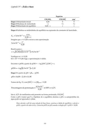 Capítulo IV – Ácidos e Bases



                                                                  Espécies
                                                                                 +              −
                                                   CH3NH2              CH3NH3             OH
Etapa 1 Molaridade inicial                           0,20                0                 0
Etapa 2 Mudança de molaridade                         –x                 +x                +x
Etapa 3 Molaridade de equilíbrio                   0,20 – x              x                 x

Etapa 4 Substitua as molaridades de equilíbrio na expressão da constante de basicidade.

                             x×x
K b = 3 ,6 × 10 − 4 =
                          0 ,20 − x
Imagine que x << 0,20 e escreva uma aproximação
                   x2
3 ,6 × 10 − 4 ≈
                  0 ,20

Resolva para x.
x≈    (0 ,20 ) × (3,6 × 10 − 4 ) = 8,5 × 10 − 3

Verifique se x << 0,20.
8,5 × 10-3 << 0,20; logo, a aproximação é válida.

                                                   −      −
Encontre o pOH a partir de pOH = – log [OH ]; [OH ] = x.

pOH ≈ − log (8 ,5 × 10 −3 ) = 2 ,10

Etapa 5 A partir de pH = pKw – pOH.

pH ≈ 14 ,00 − 2 ,10 = 11,90

                                  +
Temos da Eq. 13, com [HB ] = x e [B]inicial = 0,20

                            8 ,5 × 10 −3
Percentagem de protonação =              × 100% = 4 ,2%
                                0 ,20

                                                                             +
Isto é, 4,2% de metilamina está presente na forma protonada, CH3NH3 .
Como o pH é maior que 8, a hipótese de o equilíbrio domina o pH e a autoprotólise da
água pode ser ignorada é válida.

        Para calcular o pH de uma solução de base fraca, construa a tabela de equilíbrio e calcule o
        pOH, a partir do valor de Kb. Converta pOH em pH usando a relação pH + pOH = 14,00.




                                                  193
 