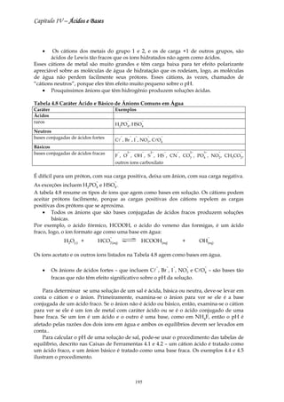Capítulo IV – Ácidos e Bases



    •   Os cátions dos metais do grupo 1 e 2, e os de carga +1 de outros grupos, são
       ácidos de Lewis tão fracos que os íons hidratados não agem como ácidos.
Esses cátions de metal são muito grandes e têm carga baixa para ter efeito polarizante
apreciável sobre as moléculas de água de hidratação que os rodeiam, logo, as moléculas
de água não perdem facilmente seus prótons. Esses cátions, às vezes, chamados de
“cátions neutros”, porque eles têm efeito muito pequeno sobre o pH.
    • Pouquíssimos ânions que têm hidrogênio produzem soluções ácidas.

Tabela 4.8 Caráter Ácido e Básico de Ânions Comuns em Água
Caráter                                 Exemplos
Ácidos
raros                                               −           −
                                        H2PO4 , HSO4
Neutros
bases conjugadas de ácidos fortes               −       −   −       −            −
                                        Cl , Br , I , NO3 , ClO4
Básicos
bases conjugadas de ácidos fracas           −       2−          −       2−           −           −           2−    3−       −   −
                                        F , O , OH , S , HS , CN , CO3 , PO4 , NO2 , CH3CO2 ,
                                        outros íons carboxilato

É difícil para um próton, com sua carga positiva, deixa um ânion, com sua carga negativa.
                             −          −
As exceções incluem H2PO4 e HSO4 .
A tabela 4.8 resume os tipos de íons que agem como bases em solução. Os cátions podem
aceitar prótons facilmente, porque as cargas positivas dos cátions repelem as cargas
positivas dos prótons que se aproxima.
    • Todos os ânions que são bases conjugadas de ácidos fracos produzem soluções
        básicas.
Por exemplo, o ácido fórmico, HCOOH, o ácido do veneno das formigas, é um ácido
fraco, logo, o íon formato age como uma base em água:
                                    −                                                                                   −
               H2O(l) +      HCO2 (aq)                          HCOOH(aq)                            +            OH(aq)

Os íons acetato e os outros íons listados na Tabela 4.8 agem como bases em água.

                                                                             −           −   −           −          −
    •     Os ânions de ácidos fortes – que incluem Cl , Br , I , NO3 e ClO4 – são bases tão
          fracas que não têm efeito significativo sobre o pH da solução.

    Para determinar se uma solução de um sal é ácida, básica ou neutra, deve-se levar em
conta o cátion e o ânion. Primeiramente, examina-se o ânion para ver se ele é a base
conjugada de um ácido fraco. Se o ânion não é ácido ou básico, então, examina-se o cátion
para ver se ele é um íon de metal com caráter ácido ou se é o ácido conjugado de uma
base fraca. Se um íon é um ácido e o outro é uma base, como em NH4F, então o pH é
afetado pelas razões dos dois íons em água e ambos os equilíbrios devem ser levados em
conta..
    Para calcular o pH de uma solução de sal, pode-se usar o procedimento das tabelas de
equilíbrio, descrito nas Caixas de Ferramentas 4.1 e 4.2 – um cátion ácido é tratado como
um ácido fraco, e um ânion básico é tratado como uma base fraca. Os exemplos 4.4 e 4.5
ilustram o procedimento.



                                                            195
 