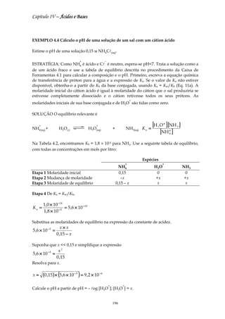 Capítulo IV – Ácidos e Bases



EXEMPLO 4.4 Cálculo o pH de uma solução de um sal com um cátion ácido

Estime o pH de uma solução 0,15 м NH4Cl(aq).

                                   +                  −
ESTRATÉGIA: Como NH4 é ácido e Cl é neutro, espera-se pH<7. Trata a solução como a
de um ácido fraco e use a tabela de equilíbrio descrita no procedimento da Caixa de
Ferramentas 4.1 para calcular a composição e o pH. Primeiro, escreva a equação química
de transferência de próton para a água e a expressão de Ka. Se o valor de Ka não estiver
disponível, obtenha-o a partir do Kb da base conjugada, usando Ka = Kw/Kb (Eq. 11a). A
molaridade inicial do cátion ácido é igual à molaridade do cátion que o sal produziria se
estivesse completamente dissociado e o cátion retivesse todos os seus prótons. As
                                                                              +
molaridades iniciais de sua base conjugada e de H3O são tidas como zero.

SOLUÇÃO O equilíbrio relevante é

     +                                        +
                                                                          NH3(aq) K a =
                                                                                          [H O ] [NH ]
                                                                                            3
                                                                                                 +
                                                                                                         3

                                                                                             [NH ]
NH4 (aq) +          H2O(l)               H3O(aq)              +                                      +
                                                                                                     4


Na Tabela 4.2, encontramos Kb = 1,8 × 10-5 para NH3. Use a seguinte tabela de equilíbrio,
com todas as concentrações em mols por litro:

                                                                                  Espécies
                                                                          +                     +
                                                                    NH4                   H 3O               NH3
Etapa 1 Molaridade inicial                                          0,15                   0                  0
Etapa 2 Mudança de molaridade                                        –x                    +x                 +x
Etapa 3 Molaridade de equilíbrio                                  0,15 – x                 x                  x

Etapa 4 De Ka = Kw/Kb,

         1,0 × 10 −14
Ka =              −5
                      = 5 ,6 × 10 − 10
         1,8 × 10

Substitua as molaridades de equilíbrio na expressão da constante de acidez.
                     x×x
5 ,6 × 10 − 5 =
                  0 ,15 − x

Suponha que x << 0,15 e simplifique a expressão
                   x2
5 ,6 × 10 − 5 ≈
                  0 ,15
Resolva para x.

x≈       (0 ,15 ) × (5,6 × 10 − 5 ) = 9 ,2 × 10 − 6
                                                          +           +
Calcule o pH a partir de pH = – log [H3O ]; [H3O ] = x.


                                                              196
 