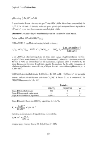 Capítulo IV – Ácidos e Bases



pH ≈ − log (9 ,2 × 10 −6 ) = 5 ,04.

A aproximação de que x é menor do que 5% de 0,15 é válida. Além disso, a molaridade de
    +
H3O (9,2 × 10-6 mol⋅L-1) é muito maior do que a gerada pela autoprotólise da água (1,0 ×
10-7 mol⋅L-1) e, por isso, desprezar sua contribuição é válido.

EXEMPLO 4.5 Cálculo do pH de uma solução de um sal com um ânion básico

Estime o pH de 0,15 м Ca(CH3CO2)2(aq).

ESTRATÉGIA O equilíbrio de transferência de prótons é

                      −                                          −        [CH 3 COOH] [OH − ]
                                                           OH(aq) K b =
                                                                              [CH CO ]
H2O(l) + CH3CO2 (aq)                    CH3COOH(aq) +                                 −
                                                                                  3   2


                  −
O íon CH3CO2 é a base conjugada de um ácido fraco, logo, a solução será básica e espera-
se pH>7. Use o procedimento da Caixa de Ferramentas 3.2, obtendo a concentração inicial
da base a partir da concentração do sal adicionado. É preciso obter a constante Kb do
ânion básico, que teremos de calcular a partir da constante Ka do ácido conjugado. A
tabela de equilíbrio leva a um valor de pOH que deve ser convertido em pH usando pH +
pOH = 14,00.

                                                  −
SOLUÇÃO A molaridade inicial de CH3CO2 é 2 × 0,15 mol⋅L-1 = 0,30 mol⋅L-1, porque cada
                                                            −
fórmula unitária do sal fornece dois íons CH3CO2 . A Tabela 3.1 dá a constante Ka de
CH3COOH como sendo 1,8 × 10-5.

                                                                     Espécies
                                                             −                                  −
                                                      CH3CO2              CH3COOH         OH
Etapa 1 Molaridade inicial                              0,30                  0            0
Etapa 2 Mudança de molaridade                            –x                  +x            +x
Etapa 3 Molaridade de equilíbrio                      0,30 – x                x            x

                                           −
Etapa 4 Encontre Kb do íon CH3CO2 a partir de Kb = Kw/Ka,

        1,0 × 10 −14
Ka =                 = 5 ,6 × 10 − 10
        1,8 × 10 − 5

Substitua as molaridades de equilíbrio na expressão Ka.
                     x×x
5 ,6 × 10 − 5 =
                  0 ,30 − x

Imagine que x é menor do que 5% de 0,30 (isto é < 0,15).




                                                  197
 