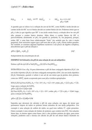 Capítulo IV – Ácidos e Bases




                                                      +                    −
H2S(aq)              +         H2O(l)             H3O(aq)       +       HS(aq) Ka2 = 1,3 × 10-7
                                                                               pKa2 = 6,89

                                                                    −
A questão que se coloca é se a solução de um sal de HS , como NaHS, é ácida devido ao
                           −
caráter ácido do HS ou se é básica devido ao caráter básico do íon. Podemos intuir que se
                                              −
pKa2 é alto (o que significa que HS é um ácido muito fraco), a solução deve ter um pH
                                                                                                          −
alto, porque o caráter básico domina. Além disso, o caráter básico de HS é,
provavelmente, dominante, se pKa1 for grande (e, portanto, Ka1 for pequeno), porque,
                −
então, HS é uma base fraca relativamente “forte” (no sentido que Kb1 não é muito
pequeno). Este raciocínio sugere que o pH será alto se pKa1 e pKa2 forem ambos grandes.
Na verdade, se usarmos algumas hipóteses razoáveis e um pouco de álgebra complexa,
descobrimos que o pH da solução é

pH =      1
          2   (pK a1 + pK a 2 )                                                                   (14)*

Independente da concentração do sal.

EXEMPLO 4.6 Estimativa do pH de uma solução de um sal anfiprótico

Estime o pH de (a) 0,20 м NaH2PO4(aq); (b) 0,20 м Na2HPO4(aq).

                                                                                                          −
ESTRATÉGIA Use a Eq. 14 para determinar o pH da base conjugada diprótica (H2A ) de
                                                                                −
um ácido triprótico (H3A) e da base conjugada monoprótica (HA ) de um ácido diprótico
(H2A). Entretanto, quando o soluto é um sal de um ânion que já perdeu dois prótons,
                      2-
como em HPO4 , ajuste a expressão para usar pKas vizinhos apropriados:

SOLUÇÃO (a) Para H3PO4, Ka1 = 7,6 × 10-6 e Ka2 = 6,2 × 10-8, então, pKa1 = 2,12 e pKa2 = 7,21.
                                          −
Logo, para a solução de H2PO4 ,
pH =      1
          2   (2 ,12 + 7 ,21) = 4 ,66
(b) Para H3PO4, Ka2 = 6,2 × 10-8 e Ka3 = 2,1 × 10-13, então, pKa2 = 7,21 e pKa3 = 12,68. Logo,
para a solução de Na2HPO4,

pH =      1
          2   (7 ,21 + 12 ,68 ) = 9 ,94

Suponha que devemos de calcular o pH de uma solução, em água, do ânion que
permanece depois de todos os prótons foram retirados de um ácido poliprótico. Um
                                                                                      2-
exemplo é uma solução de sulfeto de sódio, na qual íons sulfeto, S , estão presentes.
                                                                                           3-
Outro exemplo é uma solução de fosfato de potássio, que contém íons PO4 . Em soluções
desse tipo, os ânions agem como bases, isto é, eles aceitam prótons da água. para essas
soluções, podemos usar a técnica de cálculo do pH de um ânion básico ilustrado no



                                                          201
 