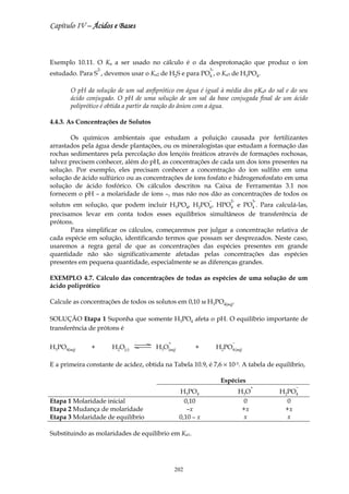 Capítulo IV – Ácidos e Bases



Exemplo 10.11. O Ka a ser usado no cálculo é o da desprotonação que produz o íon
                   2-                                       3-
estudado. Para S , devemos usar o Ka2 de H2S e para PO4 , o Ka3 de H3PO4.

       O pH da solução de um sal anfiprótico em água é igual à média dos pKas do sal e do seu
       ácido conjugado. O pH de uma solução de um sal da base conjugada final de um ácido
       poliprótico é obtida a partir da reação do ânion com a água.

4.4.3. As Concentrações de Solutos

       Os químicos ambientais que estudam a poluição causada por fertilizantes
arrastados pela água desde plantações, ou os mineralogistas que estudam a formação das
rochas sedimentares pela percolação dos lençóis freáticos através de formações rochosas,
talvez precisem conhecer, além do pH, as concentrações de cada um dos íons presentes na
solução. Por exemplo, eles precisam conhecer a concentração do íon sulfito em uma
solução de ácido sulfúrico ou as concentrações de íons fosfato e hidrogenofosfato em uma
solução de ácido fosfórico. Os cálculos descritos na Caixa de Ferramentas 3.1 nos
fornecem o pH – a molaridade de íons –, mas não nos dão as concentrações de todos os
                                                            −         2-          3-
solutos em solução, que podem incluir H3PO4, H2PO4 , HPO4 e PO4 . Para calculá-las,
precisamos levar em conta todos esses equilíbrios simultâneos de transferência de
prótons.
       Para simplificar os cálculos, começaremos por julgar a concentração relativa de
cada espécie em solução, identificando termos que possam ser desprezados. Neste caso,
usaremos a regra geral de que as concentrações das espécies presentes em grande
quantidade não são significativamente afetadas pelas concentrações das espécies
presentes em pequena quantidade, especialmente se as diferenças grandes.

EXEMPLO 4.7. Cálculo das concentrações de todas as espécies de uma solução de um
ácido poliprótico

Calcule as concentrações de todos os solutos em 0,10 м H3PO4(aq).

SOLUÇÃO Etapa 1 Suponha que somente H3PO4 afeta o pH. O equilíbrio importante de
transferência de prótons é

                                           +                           −
H3PO4(aq)      +        H2O(l)         H3O(aq)         +         H2PO4 (aq)

E a primeira constante de acidez, obtida na Tabela 10.9, é 7,6 × 10-3. A tabela de equilíbrio,

                                                                  Espécies
                                                                              +            −
                                                 H3PO4                     H 3O        H2PO4
Etapa 1 Molaridade inicial                         0,10                      0           0
Etapa 2 Mudança de molaridade                       –x                      +x          +x
Etapa 3 Molaridade de equilíbrio                 0,10 – x                    x           x

Substituindo as molaridades de equilíbrio em Ka1.




                                               202
 