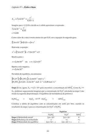 Capítulo IV – Ácidos e Bases



                                  x2
K a 1 = 7 ,6 × 10 − 3 =
                              0 ,10 − x

Imagine que x << 0,10 e decida se é válido aproximar a expressão.
              −3       x2
7 ,6 × 10           ≈
                      0 ,10
x ≈ 0,028

Como valor de x não é muito menor do que 0,10, use a equação do segundo grau.

(7 ,6 × 10 )× (0,10 − x ) = x
               −3                         2



Rearranje a equação.

x 2 + (7 ,6 × 10 −3 )x − 7 ,6 × 10 −4 = 0

Resolva para x.

x = 2 , 4 × 10 −2          ou   x = −3 ,2 × 10 −2

Rejeite a raiz negativa.
x = 2 ,4 × 10 −2

Da tabela de equilíbrio, encontramos:

[H   3   O + ] = [H 2 PO 2 ] = 2 , 4 × 10 −2 mol ⋅ L−1
                         −


[H 3 PO 4 ] ≈ 0 ,10 − 2 ,4 × 10 −2 mol ⋅ L−1 = 0 ,08 mol ⋅ L−1
                                                                                                    2-
Etapa 2 Use, agora, Ka2 = 6,2 × 10-8 para encontrar a concentração de HPO4 . Como Ka2 <<
                                                                                     +
Ka1, podemos seguramente imaginar que a concentração de H3O calculada na etapa 1 não
muda na segunda desprotonação. O equilíbrio de transferência de prótons é

          −                                             +                          2-
H2PO4 (aq)             +        H2O(l)              H3O(aq)          +       HPO4 (aq)

Construa a tabela de equilíbrio com as concentrações em mols por litro, usando os
                                                                     +         −
resultados da etapa 1 para as concentrações de H3O e H2PO4 .

                                                                              Espécies
                                                                     −                      +               2-
                                                               H2PO4                   H 3O              HPO4
Etapa 1 Molaridade inicial                                    2,4 × 10-2             2,4 × 10-2           0
Etapa 2 Mudança de molaridade                                     –x                    +x                +x
Etapa 3 Molaridade de equilíbrio                            2,4 × 10-2 – x         2,4 × 10-2 + x         x




                                                            203
 