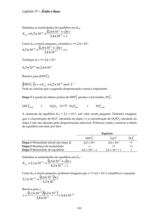 Capítulo IV – Ácidos e Bases



Substitua as molaridades de equilíbrio em Ka2.

K a 2 = 6 ,2 × 10 − 8 =
                                   (2,4 × 10    + x )× x
                                                       -2


                                        2,4 × 10 − x        -2



Como Ka2 é muito pequeno, considere x << 2,4 × 10-2.

6 ,2 × 10 − 8 ≈
                        (2,4 × 10    + x )× x
                                        -2
                                              =x
                              2,4 × 10 - 2

Verifique se x << 2,4 × 10-2.

6 ,2 × 10 −8 << 2,4 × 10 -2

                                   2-
Resolva para [HPO4 ]

[HPO ] = x ≈ K
          2−
          4                   a2    = 6 ,2 × 10 −8 mol ⋅ L−1
Pode-se concluir que a segunda desprotonação é pouco importante.

                                                                              2-                                 3-
Etapa 3 A perda do último próton de HPO4 produz o íon fosfato, PO4 :

     2-                                                                   +                           3-
HPO4 (aq)                +              H2O(l)                    H3O(aq)                +         PO4 (aq)

A constante de equilíbrio Ka3 = 2,1 × 10-13, um valor muito pequeno. Podemos imaginar
                                                   +                                                                       −
que a concentração de H3O calculada na etapa 1 e a concentração de H2PO4 calculada na
etapa 2 não são afetadas pela desprotonação adicional. Podemos, então, construir a tabela
de equilíbrio em mols por litro:

                                                                                                           Espécies
                                                                                              2-                       +         3-
                                                                                        HPO4                      H 3O         PO4
Etapa 1 Molaridade inicial (da etapa 2)                                                6,2 × 10-8               2,4 × 10-2       0
Etapa 2 Mudança de molaridade                                                              –x                      +x           +x
Etapa 3 Molaridade de equilíbrio                                                     6,2 × 10-8 – x           2,4 × 10-2 + x     x

Substitua as molaridades de equilíbrio em Ka3:

K a 3 = 2 ,1 × 10 − 13 =
                                    (2,4 × 10    + x )× x
                                                        -2


                                         6,2 × 10 − x        -8



Como Ka3 é muito pequeno, podemos imaginar que x << 6,2 × 10-8 e simplificar a equação.

2 ,1 × 10      − 13
                      =
                        (2,4 × 10 ) × x  -2


                             6,2 × 10 - 8

Resolva para x.

x=
     (2 ,1 × 10 ) (6,2 × 10 ) = 5,4 × 10
                       −13                    -8
                                                                   - 19

                      2,4 × 10     -2




                                                                               204
 