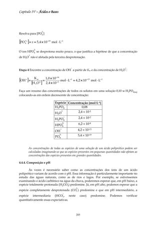 Capítulo IV – Ácidos e Bases




                          3-
Resolva para [PO4 ]

[PO ] = x ≈ 5,4 × 10
    3−
    4
                               −19
                                     mol ⋅ L−1

             2-
O íon HPO4 se desprotona muito pouco, o que justifica a hipótese de que a concentração
         +
de H3O não é afetada pela terceira desprotonação.


                                                        −                                         +
Etapa 4 Encontre a concentração de OH a partir de Kw e da concentração de H3O :

                                        −14
[OH ] = [HKO ] = 1,,0 × 10
     −            w
                      +
                 2 4 × 10               −2
                                              mol ⋅ L− 1 = 4 ,2 × 10 − 13 mol ⋅ L− 1
              3


Faça um resumo das concentrações de todos os solutos em uma solução 0,10 м H3PO4(aq)
colocando-as em ordem decrescente de concentração:

                                       Espécie Concentração (mol⋅L-1)
                                       H3PO4            0,08
                                       HO
                                           +         2,4 × 10-2
                                         3

                                       H2PO4
                                                    −            2,4 × 10-2

                                       HPO4
                                                   2-            6,2 × 10-8

                                       OH
                                              −                  4,2 × 10-13

                                       PO4
                                              3-                 5,4 × 10-19


         As concentrações de todas as espécies de uma solução de um ácido poliprótico podem ser
         calculadas imaginando-se que as espécies presentes em pequenas quantidades não afetam as
         concentrações das espécies presentes em grandes quantidades.

4.4.4. Composição e pH

       Às vezes é necessário saber como as concentrações dos íons de um ácido
poliprótico variam de acordo com o pH. Essa informação é particularmente importante no
estudo das águas naturais, como as de rios e lagos. Por exemplo, se estivéssemos
examinando o ácido carbônico na água da chuva, poderemos esperar que, em pH baixo, a
espécie totalmente protonada (H2CO3) predomine. Já, em pH alto, podemos esperar que a
                                                            2-
espécie completamente desprotonada (CO3 ) predomine e que em pH intermediário, a
                                                   −
espécie intermediaria (HCO3 , neste                               caso)    predomine.   Podemos       verificar
quantitativamente essas expectativas.




                                                            205
 