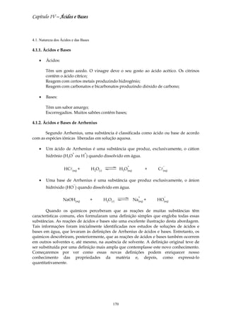Capítulo IV – Ácidos e Bases



4.1. Natureza dos Ácidos e das Bases

4.1.1. Ácidos e Bases

    •   Ácidos:

        Têm um gosto azedo. O vinagre deve o seu gosto ao ácido acético. Os citrinos
        contêm o ácido cítrico;
        Reagem com certos metais produzindo hidrogênio;
        Reagem com carbonatos e bicarbonatos produzindo dióxido de carbono;

    •   Bases:

        Têm um sabor amargo;
        Escorregadios. Muitos sabões contêm bases;

4.1.2. Ácidos e Bases de Arrhenius

       Segundo Arrhenius, uma substância é classificada como ácido ou base de acordo
com as espécies iônicas liberadas em solução aquosa.

    •   Um ácido de Arrhenius é uma substância que produz, exclusivamente, o cátion
                         +       +
        hidrônio (H3O ou H ) quando dissolvido em água.

                                                               +                   −
                    HCl(aq) +          H2O(l)              H3O(aq)          +   Cl(aq)

    •   Uma base de Arrhenius é uma substância que produz exclusivamente, o ânion
                          −
        hidróxido (HO ) quando dissolvido em água.

                                                                        +          −
                   NaOH(aq)            +        H2O(l)               Na(aq) +   HO(aq)

       Quando os químicos perceberam que as reações de muitas substâncias têm
características comuns, eles formularam uma definição simples que engloba todas essas
substâncias. As reações de ácidos e bases são uma excelente ilustração desta abordagem.
Tais informações foram inicialmente identificadas nos estudos de soluções de ácidos e
bases em água, que levaram às definições de Arrhenius de ácidos e bases. Entretanto, os
químicos descobriram, posteriormente, que as reações de ácidos e bases também ocorrem
em outros solventes e, até mesmo, na ausência de solvente. A definição original teve de
ser substituída por uma definição mais ampla que contemplasse este novo conhecimento.
Começaremos por ver como essas novas definições podem enriquecer nosso
conhecimento das propriedades da matéria e, depois, como expressá-lo
quantitativamente.




                                                     170
 