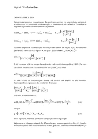 Capítulo IV – Ácidos e Bases



COMO FAZEMOS ISSO?

Para mostrar como as concentrações das espécies presentes em uma solução variam de
acordo com o pH, usaremos, como exemplo, o sistema do ácido carbônico. Considere os
seguintes equilíbrios de transferências de prótons:


H2CO3(aq) + H2O(l)
                                                 +
                                            H3O(aq) + HCO3 (aq)
                                                                  −
                                                                              K a1 =
                                                                                       [H O ] [HCO ]
                                                                                         3
                                                                                               +                 −
                                                                                                                 3

                                                                                          [H 2 CO 3 ]
      −                                          +           2-
                                                                                       K a2 =
                                                                                                   [H O ] [CO ]
                                                                                                     3
                                                                                                             +            2−
                                                                                                                          3

                                                                                                      [HCO ]
HCO3 (aq) + H2O(l)                          H3O(aq) + CO3 (aq)                                                       −
                                                                                                                     3


Podemos expressar a composição da solução em termos da fração, α(X), de carbonato
                                                                                                         −           2-
presente na forma de cada espécie X, em que X pode ser H2CO3, HCO3 , CO3 e


α( X ) =
                                   [X ]
           [H 2 CO 3 ] + [HCO − ] + [CO 2 − ]
                              3         3


                                                                                                                               −
É útil expressar α(X) em termos da razão entre cada espécie intermediária HCO3 . Poe isso,
                                                                               −
dividimos o numerador e o denominador por [HCO3 ] para obter

                                        [X ] [HCO 3 ]
                                                  −
α( X ) =
           ([H   2   CO 3 ] [HCO 3 ] + 1 + [CO 2 − ] [HCO − ])
                                 −
                                               3          3


As três razões de concentrações podem ser escritas em termos do íon hidrônio.
Rearranjando as expressões das constantes de acidez:

[H 2 CO 3 ] = [H 3 O + ] [CO 2 − ] =                  K a2
               =             3
                                                 =
 [HCO ]    −
           3           K a1         [HCO ] [ −
                                             3       H3O +   ]
Portanto, as três frações são


α(H 2 CO 3     )=
                  [H O ] 3
                                  + 2
                                        ; α (HCO 3 ) =
                                                 −       [H O ]K
                                                             3
                                                                  +
                                                                        a1
                                                                             ; α (CO 2 − ) =
                                                                                               K a1 K a 2
                                                                                                                               (15a)
                                                                                     3
                              f                                   f                                f

em que

f = [H 3 O + ] + [H 3 O + ]K a 1 + K a 1 K a 2
                 2
                                                                                                                               (15b)

Essas equações permitem predizer a composição em qualquer pH.

Vejamos se as três expressões da Eq. 15a confirmam nossas expectativas. Em pH elevado,
a concentração de íons hidrônio é muito baixa e, portanto, os numeradores em α(H2CO3) e


                                                                  206
 