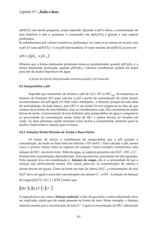 Capítulo IV – Ácidos e Bases



             −
α(HCO3 ) são muito pequenos, como esperado. Quando o pH é baixo, a concentração de
íons hidrônio é alta e, portanto, o numerador em α(H2CO3) é grande e esta espécie
predomina.
Se substituirmos por valores numéricos, poderemos ver como os α variam de acordo com
                            −                                                −
o pH. O valor α(HCO3 ) ≈ 1 em pH intermediário. O valor máxima de α(HCO3 ) ocorre em

pH =     1
         2   (pK a1 + pK a 2 )
Observe que a forma totalmente protonada torna-se predominante quando pH<pKa1 e a
forma totalmente protonada, quando pH>pKa2. Cálculos semelhantes podem ser feitos
para sais de ácidos tripróticos em água.

         A fração de espécies desprotonadas aumenta quando o pH aumenta.

4.5 Autoprotólise e pH

       Suponha que tivéssemos de estimar o pH de 1,0 × 10-8 м HCl(aq). Se usássemos as
técnicas do Exemplo 10.3 para calcular o pH a partir da concentração do ácido inicial,
encontraríamos um pH igual a 8. Este valor, entretanto, é absurdo, porque ele está além
da neutralidade, do lado básico, pois HCl é um ácido! O erro origina-se no fato de que
existem duas fontes de íons hidrônio, mas só consideramos uma. Em concentrações muito
baixas de ácido, o fornecimento de íons hidrônio pela autoprotólise da água é comparável
ao proveniente da concentração muito baixo de HCl e ambos devem ser levados em
conta. As duas próximas seções mostram como incluir a autoprotólise, primeiro para os
ácidos e bases fortes e, depois, para os fracos.

4.5.1. Soluções Muito Diluídas de Ácidos e Bases Fortes

       Só temos de incluir a contribuição da autoprotólise par o pH quando a
concentração de ácido ou base forte for inferior a 10-6 mol⋅L-1. Para calcular o pH, nesses
casos, é preciso incluir todas as espécies em solução. Como exemplo, examinemos uma
                                                                              +    −     −
solução de HCl, um ácido forte. Além da água, as espécies presentes são H3O , OH e Cl .
Existem três concentrações desconhecidas. Para encontra-las, precisamos de três equações.
Uma equação leva em consideração o balanço de cargas, isto é, a necessidade de que a
solução seja eletricamente neutra. Em outras palavras, as concentrações de cátions e
                                                                    +
ânions devem ser iguais. Como só existe um tipo de cátion, H3O , a concentrações de íons
    +                                                          −        −
H3O deve ser igual à soma das concentrações dos ânions Cl e OH . A relação do balanço
                     +          −    −
de cargas [H3O ] = [Cl ] + [OH ] indica que

[OH ] = [H O ] − [Cl ]
     −
                 3
                     +           −




A segunda leva em conta o balanço material, o fato de que todo o soluto adicionado deve
ser explicado, ainda que ele esteja presente na forma de íons. Neste exemplo, o balanço
                                                 −
material mostra que a concentração de íons Cl é igual à concentração do HCl adicionado


                                              207
 