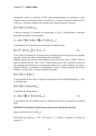 Capítulo IV – Ácidos e Bases



inicialmente (todas as moléculas de HCl estão desprotonadas). Se anotarmos o valor
                                                                                          −
numérico desta concentração inicial como [HCl]inicial, a relação do balanço material é [Cl ]
= [HCl]inicial. Podemos combinar essa relação com a equação anterior e escrever

[OH ] = [H O ] − [HCl]
       −
                   3
                       +
                                         inicial


A terceira equação é a constante de autoprotóise, Kw (Eq. 1). Substituindo a expressão
                             −
precedente para [OH ] nessa equação:

K w = [H 3 O + ] [OH − ] = [H 3 O + ]([H 3 O + ] − [HCl]inicial )

e rearranjando essa expressão em uma equação de segundo grau:

[H O ]
   3
           + 2
                 − [HCl]inicial [H 3 O + ] − K w = 0                             (16)

Como vimos no Exemplo 4.4, é possível usar a fórmula da solução da equação de segundo
grau para resolve-la e obter a concentração de íons hidrônio.
Vejamos, agora, uma solução muito diluída de uma base forte, como o NaOH. Além da
                                     +             −   +
água, as espécies são Na , OH e H3O . Como fizemos para o HCl, podemos escrever as
três equações que relacionam as concentrações desses íons, usando o balanço de cargas, o
balanço material e a constante de autoprotólise. Como os cátions presentes são os íons
hidrônio e os íons sódio, a relação de balanço de carga é

[OH ] = [H O ] + [Na ]
       −
                   3
                       +         +




A concentração de íons sódio é a igual à concentração inicial de NaOH, [NaOH]inicial. Tem-
se, portanto, que

[OH ] = [H O ] + [NaOH]
       −
                   3
                       +
                                             inicial


A constante de autoprotólise é

K w = [H 3 O + ]([H 3 O + ] + [NaOH]inicial )                                    (17)

A concentração de íons hidrônio pode ser obtida resolvendo-se esta equação do segundo
grau.

EXEMPLO 4.8 Estimativa do pH de uma solução muito diluída de ácido forte

Qual é o pH de 8,0 × 10-8 м HCl(aq)?

                                                                    +
SOLUÇÃO Faça [HCl]inicial = 8,0 × 10-8 mol⋅L-1 e x = [H3O ] e substitua os valores na
equação 16.




                                                           208
 