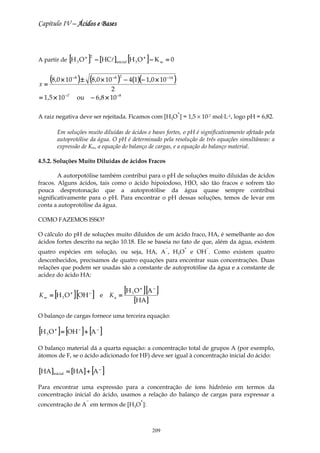 Capítulo IV – Ácidos e Bases



                 [
A partir de H 3 O +            ]   2
                                       − [HCl]inicial [H 3 O + ] − K w = 0


x=
       (8,0 × 10 ) ± (8,0 × 10 )
                     −8                       −8 2
                                                     − 4(1)(− 1,0 × 10 − 14 )
                                            2
               −7
= 1,5 × 10                ou       − 6 ,8 × 10 −8

                                                                                +
A raiz negativa deve ser rejeitada. Ficamos com [H3O ] = 1,5 × 10-7 mol⋅L-1, logo pH = 6,82.

            Em soluções muito diluídas de ácidos e bases fortes, o pH é significativamente afetado pela
            autoprotólise da água. O pH é determinado pela resolução de três equações simultâneas: a
            expressão de Kw, a equação do balanço de cargas, e a equação do balanço material.

4.5.2. Soluções Muito Diluídas de ácidos Fracos

        A autorpotólise também contribui para o pH de soluções muito diluídas de ácidos
fracos. Alguns ácidos, tais como o ácido hipoiodoso, HIO, são tão fracos e sofrem tão
pouca desprotonação que a autoprotólise da água quase sempre contribui
significativamente para o pH. Para encontrar o pH dessas soluções, temos de levar em
conta a autoprotólise da água.

COMO FAZEMOS ISSO?

O cálculo do pH de soluções muito diluídos de um ácido fraco, HA, é semelhante ao dos
ácidos fortes descrito na seção 10.18. Ele se baseia no fato de que, além da água, existem
                                                                          −         +   −
quatro espécies em solução, ou seja, HA, A , H3O e OH . Como existem quatro
desconhecidos, precisamos de quatro equações para encontrar suas concentrações. Duas
relações que podem ser usadas são a constante de autoprotólise da água e a constante de
acidez do ácido HA:


        [
K w = H3O           +
                        ] [OH ]    −
                                           e Ka   =
                                                    [H O ] [A ]
                                                        3
                                                              +     −


                                                            [HA ]
O balanço de cargas fornece uma terceira equação:

[H O ] = [OH ] + [A ]
   3
        +                 −            −




O balanço material dá a quarta equação: a concentração total de grupos A (por exemplo,
átomos de F, se o ácido adicionado for HF) deve ser igual à concentração inicial do ácido:

[HA ]inicial = [HA ] + [A − ]
Para encontrar uma expressão para a concentração de íons hidrônio em termos da
concentração inicial do ácido, usamos a relação do balanço de cargas para expressar a
                               −                              +
concentração de A em termos de [H3O ]:



                                                                    209
 