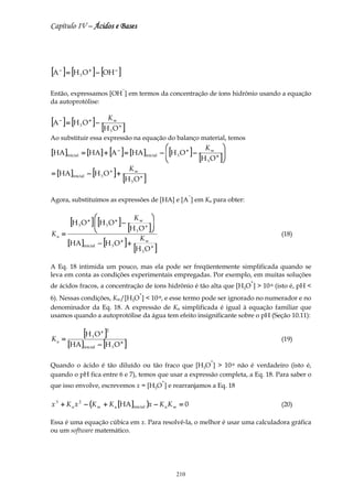 Capítulo IV – Ácidos e Bases




[A ] = [H O ] − [OH ]
     −
           3
                  +                 −



                                            −
Então, expressamos [OH ] em termos da concentração de íons hidrônio usando a equação
da autoprotólise:


[A ] = [H O ] − [HKO ]
     −
           3
                  +                 w
                                        +
                                3
Ao substituir essa expressão na equação do balanço material, temos
                                                                                       Kw 
[HA ]inicial = [HA] + [A − ] = [HA ]inicial                          −  [H 3 O + ] −           
                                                                       
                                                                                     [H 3 O + ]
                                                                                                
= [HA ]inicial − [H 3 O + ] +
                                              Kw
                                            [H 3 O + ]
                                                                                  −
Agora, substituímos as expressões de [HA] e [A ] em Ka para obter:


        [H O ]  [H O ] − HKO 
                +
                                   +                w


Ka   =
           3   
                         [3
                                ]
                                                3
                                                             +

                                                                                                        (18)
                 − [H O ] +
                              K
       [HA ]                            +                    w
               inicial
                            [H O ]
                                3
                                                         3
                                                                 +



A Eq. 18 intimida um pouco, mas ela pode ser freqüentemente simplificada quando se
leva em conta as condições experimentais empregadas. Por exemplo, em muitas soluções
                                                                                                    +
de ácidos fracos, a concentração de íons hidrônio é tão alta que [H3O ] > 10-6 (isto é, pH <
                                                     +
6). Nessas condições, Kw/[H3O ] < 10-8, e esse termo pode ser ignorado no numerador e no
denominador da Eq. 18. A expressão de Ka simplificada é igual à equação familiar que
usamos quando a autoprotólise da água tem efeito insignificante sobre o pH (Seção 10.11):


     =
           [H O ]     3
                          + 2


               − [H O ]
Ka                                                                                                      (19)
       [HA]    inicial          3
                                        +



                                                                                          +
Quando o ácido é tão diluído ou tão fraco que [H3O ] > 10-6 não é verdadeiro (isto é,
quando o pH fica entre 6 e 7), temos que usar a expressão completa, a Eq. 18. Para saber o
                                                                     +
que isso envolve, escrevemos x = [H3O ] e rearranjamos a Eq. 18

x 3 + K a x 2 − (K w + K a [HA ]inicial )x − K a K w = 0                                                (20)

Essa é uma equação cúbica em x. Para resolvê-la, o melhor é usar uma calculadora gráfica
ou um software matemático.




                                                                            210
 