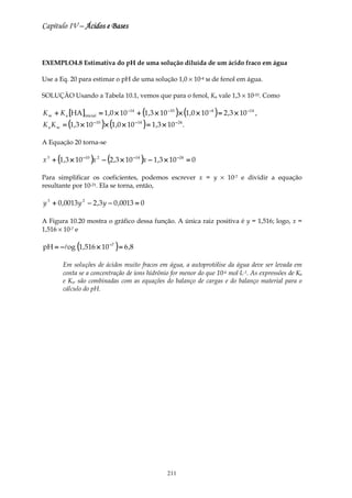 Capítulo IV – Ácidos e Bases



EXEMPLO4.8 Estimativa do pH de uma solução diluída de um ácido fraco em água

Use a Eq. 20 para estimar o pH de uma solução 1,0 × 10-4 м de fenol em água.

SOLUÇÃO Usando a Tabela 10.1, vemos que para o fenol, Ka vale 1,3 × 10-10. Como

K w + K a [HA ]inicial = 1,0 × 10 −14 + (1,3 × 10 −10 ) × (1,0 × 10 −4 ) = 2 ,3 × 10 −14 ,
K a K w = (1,3 × 10 − 10 ) × (1,0 × 10 − 14 ) = 1,3 × 10 − 24 .

A Equação 20 torna-se

x 3 + (1,3 × 10 −10 )x 2 − (2 ,3 × 10 −14 )x − 1,3 × 10 −24 = 0

Para simplificar os coeficientes, podemos escrever x = y × 10-7 e dividir a equação
resultante por 10-21. Ela se torna, então,

y 3 + 0 ,0013 y 2 − 2 ,3 y − 0 ,0013 = 0

A Figura 10.20 mostra o gráfico dessa função. A única raiz positiva é y = 1,516; logo, x =
1,516 × 10-7 e

pH = −log (1,516 × 10 −7 ) = 6 ,8

        Em soluções de ácidos muito fracos em água, a autoprotólise da água deve ser levada em
        conta se a concentração de íons hidrônio for menor do que 10-6 mol⋅L-1. As expressões de Ka
        e Kw são combinadas com as equações do balanço de cargas e do balanço material para o
        cálculo do pH.




                                                       211
 