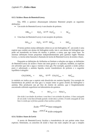 Capítulo IV – Ácidos e Bases



4.1.3. Ácidos e Bases de Brønsted-Lowry

       Em, 1923, o químico dinamarquês Johannes Brønsted propôs as seguintes
definições:
    • Um ácido de Brønsted-Lowry é um doador de prótons.

                                                                   +                −
                 HBr(aq) +          H2O(l)                  H3O(aq)        +      Br(aq)

   •   Uma base de Brønsted-Lowry é um receptor de prótons.

                                                               +                     −
                NH3(aq) +        H2O(l)                 NH4(aq)            +   HO(aq)

                                                                                        +
       O termo próton nestas definições refere-se ao íon hidrogênio, H . um ácido é uma
espécie que contém um átomo de hidrogênio ácido, isto é, um átomo de hidrogênio que
pode ser transferido na forma do núcleo, o próton, a outra, que age como base. As
mesmas definições foram propostas independentemente pelo químico inglês Thomas
Lowry, e a teoria nelas baseada é chamada de teoria de Brønsted-Lowry de ácidos e bases.

       Enquanto as definições de Arrhenius se limitam a soluções em água, as definições
de Brønsted-Lowry de ácidos e bases são mais gerais e se aplicam, também, às espécies
em solventes que não a água e mesmo á fase gás. Por exemplo, quando o ácido acético
puro é adicionado a amônia líquida, ocorre transferência de prótons e o seguinte
equilíbrio é atingido:

                                                                       −                    +
            CH3COOH(l) +              NH3(l)                   CH3CO2(am) +         NH4(am)

(o símbolo am indica que a espécie está dissolvida em amônia líquida). Um exemplo de
transferência de próton em fase gás é a reação entre os gases cloreto de hidrogênio e
amônia. Eles produzem um pó fino de cloreto de amônio, que é freqüentemente
encontrado cobrindo superfícies em laboratórios de química:

                      NH3(g)              +           HCl(g) →        NH4Cl(s)

       Um ácido é um doador de prótons e uma base é um aceitador de prótons. A base conjugada
       de um ácido é uma base formada quando o ácido doou o próton. O ácido conjugado de uma
       base é o ácido que se formou quando a base aceitou o próton.
                                                  +
                                       aceita H
                             Ácido                      base conjugada
                                               +
                                       aceita H
                             Base                      ácido conjugada

4.1.4. Ácidos e bases de Lewis

       A teoria de Brønsted-Lowry focaliza a transferência de um próton entre duas
espécies. Entretanto, os conceitos de ácido e base são mais amplos do que a simples



                                                      171
 