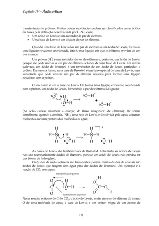 Capítulo IV – Ácidos e Bases



transferência de prótons. Muitas outras substâncias podem ser classificadas como ácidos
ou bases pela definição desenvolvida por G. N. Lewis:
    • Um ácido de Lewis é um aceitador de par de elétrons.
    • Uma base de Lewis é um doador de par de elétrons.

       Quando uma base de Lewis doa um par de elétrons a um ácido de Lewis, forma-se
uma ligação covalente coordenada, isto é, uma ligação em que os elétrons provêm de um
dos átomos.
                     +
       Um próton (H ) é um aceitador de par de elétrons e, portanto, um ácido de Lewis,
porque ele pode unir-se a um par de elétrons isolados de uma base de Lewis. Em outras
palavras, um ácido de Brønsted é um fornecedor de um ácido de Lewis particular, o
próton. Da mesma forma, uma base de Brønsted é um tipo especial de base de Lewis, uma
substância que pode utilizar um par de elétrons isolados para formar uma ligação
covalente com o próton.

      O íon óxido é um a base de Lewis. Ele forma uma ligação covalente coordenada
com o próton, um ácido de Lewis, fornecendo o par de elétrons da ligação:
                                                                  nn
                         nn   2-
                    n
                    n    O    n
                              n            H
                                                              n
                                                              n   O H
                                                                  nn
                         nn


                                       n
                                       n   O H
                                                                           +       nn

                                           nn
                                                                               n
                                                                               n   O H
                                                                                   nn


(As setas curvas mostram a direção do fluxo imaginário de elétrons). De forma
semelhante, quando a amônia, NH3, uma base de Lewis, é dissolvida pela água, algumas
moléculas aceitam prótons das moléculas de água:


                              H                                        H           +

                   H N             n
                                   n            H                H N H
                                                                                        nn


                              H             n
                                            n   O H
                                                nn
                                                                       H           n
                                                                                   n   O H
                                                                                        nn




       As bases de Lewis são também bases de Brønsted. Entretanto, os ácidos de Lewis
não são necessariamente ácidos de Brønsted, porque um ácido de Lewis não precisa ter
um átomo de hidrogênio.
       Os óxidos de metal solúveis são bases fortes, porém, muitos óxidos de ametais são
ácidos de Lewis que reagem com água para dar ácidos de Brønsted. Um exemplo é a
reação de CO2 com água:
                              Transferência de prótons
                                                                           H
                    O                          H                       O
                    C                      n
                                           n   O H
                                                nn
                                                                               C O
                    O                                                  O                     H
                                           Partilhamento de próton
Nesta reação, o átomo de C do CO2, o ácido de Lewis, aceita um par de elétrons do átomo
O de uma molécula de água, a base de Lewis, e um próton migra de um átomo de



                                                           172
 