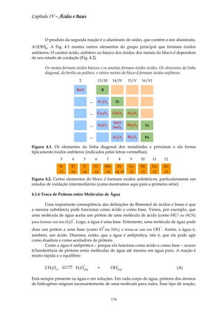 Capítulo IV – Ácidos e Bases



       O produto da segunda reação é o aluminato de sódio, que contém o íon aluminato,
       −
Al(OH)4. A Fig. 4.1 mostra outros elementos do grupo principal que formam óxidos
anfóteros. O caráter ácido, anfótero ou básico dos óxidos dos metais do bloco-d dependem
de seu estado de oxidação (Fig. 4.2).

       Os metais formam óxidos básicos e os ametais formam óxidos ácidos. Os elementos da linha
       diagonal, do berílio ao polônio, e vários metais do bloco-d formam óxidos anfóteros.
                             2                13/III        14/IV      15/V    16/VI

                           BeO                    B


                                      …       Al2O3           Si


                                      …       Ga2O3          GeO2      As2O3

                                                             SnO
                                      …       In2O3                    Sb2O3        Te
                                                             SnO2

                                      …                     Al2O3
                                                             l         Bi2O3        Po

Figura 4.1. Os elementos da linha diagonal dos metalóides e próximas a ela forma
tipicamente óxidos anfóteros (indicados pelas letras vermelhas).
                 3    4          5        6            7          8     9      10        11       12
                 Sc   Ti         V        Cr           Mn         Fe   Co      Ni        Cu       Zn
                 +1   +4         +4       +4           +4     +4, +3    +3     +3        +2       +2

Figura 4.2. Certos elementos do bloco d formam óxidos anfotéricos, particularmente em
estados de oxidação intermediários (como mostramos aqui para a primeira série).

4.1.6 Troca de Prótons entre Moléculas de Água

      Uma importante conseqüência das definições de Brønsted de ácidos e bases é que
a mesma substância pode funcionar como ácido e como base. Vimos, por exemplo, que
uma molécula de água aceita um próton de uma molécula de ácido (como HCl ou HCN)
                       +
para formar um íon H3O . Logo, a água é uma base. Entretanto, uma molécula de água pode
                                                  2-                                          −
doar um próton a uma base (como O ou NH3) e torna-se um íon OH . Assim, a água é,
também, um ácido. Dizemos, então, que a água é anfiprótica, isto é, que ela pode agir
como doadora e como aceitadora de prótons.
       Como a água é anfiprótica – porque ela funciona como ácido e como base – ocorre
tr5ansferência de prótons entre moléculas de água até mesmo em água pura. A reação é
muito rápida e o equilíbrio

                                 +                                −
      2 H2O(l)             H3O(aq)            +             OH(aq)                                     (A)

Está sempre presente na água e em soluções. Em cada corpo de água, prótons dos átomos
de hidrogênio migram incessantemente de uma molécula para outra. Esse tipo de reação,


                                                            174
 