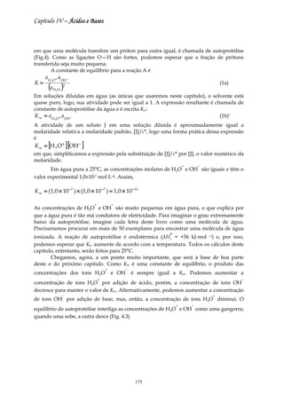 Capítulo IV – Ácidos e Bases



em que uma molécula transfere um próton para outra igual, é chamada de autoprotólise
(Fig.4). Como as ligações O—H são fortes, podemos esperar que a fração de prótons
transferida seja muito pequena.
        A constante de equilíbrio para a reação A é
     a H O + a OH −
K=
      (a )
        3
                  2
                                                                                          (1a)
            H2O

Em soluções diluídas em água (as únicas que usaremos neste capitulo), o solvente está
quase puro, logo, sua atividade pode ser igual a 1. A expressão resultante é chamada de
constante de autoprotólise da água e é escrita Kw:
K w = a H O + a OH −                                                           (1b)*
            3

A atividade de um soluto J em uma solução diluída é aproximadamente igual a
molaridade relativa a molaridade padrão, [J]/c°, logo uma forma prática dessa expressão
é
K w = [H 3 O + ] [OH − ]
em que, simplificamos a expressão pela substituição de [J]/c° por [J], o valor numérico da
molaridade.
                                                                          +       −
       Em água pura a 25°C, as concentrações molares de H3O e OH são iguais e têm o
valor experimental 1,0×10-7 mol⋅L–1. Assim,

K w = (1,0 × 10 −7 ) × (1,0 × 10 −7 ) = 1,0 × 10 −14

                              +           −
As concentrações de H3O e OH são muito pequenas em água pura, o que explica por
que a água pura é tão má condutora de eletricidade. Para imaginar o grau extremamente
baixo da autoprotólise, imagine cada letra deste livro como uma molécula de água.
Precisaríamos procurar em mais de 50 exemplares para encontrar uma molécula de água
ionizada. A reação de autoprotólise é endotérmica (∆H° = +56 kJ⋅mol –1) e, por isso,
                                                                  r
podemos esperar que Kw aumente de acordo com a temperatura. Todos os cálculos deste
capitulo, entretanto, serão feitos para 25°C.
       Chegamos, agora, a um ponto muito importante, que será à base de boa parte
deste e do próximo capitulo. Como Kw é uma constante de equilíbrio, o produto das
                                      +          −
concentrações dos íons H3O                e OH       é sempre igual a Kw. Podemos aumentar a
                                  +                                                              −
concentração de íons H3O por adição de ácido, porém, a concentração de íons OH
decresce para manter o valor de Kw. Alternativamente, podemos aumentar a concentração
                  −                                                                   +
de íons OH por adição de base, mas, então, a concentração de íons H3O diminui. O
                                                                      +       −
equilíbrio de autoprotólise interliga as concentrações de H3O e OH como uma gangorra;
quando uma sobe, a outra desce (Fig. 4.3)




                                                      175
 