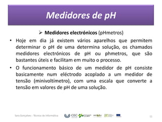 Medidores de pH
             Medidores electrónicos (pHmetros)
• Hoje em dia já existem vários aparelhos que permitem
  determinar o pH de uma determina solução, os chamados
  medidores electrónicos de pH ou phmetros, que são
  bastantes úteis e facilitam em muito o processo.
• O funcionamento básico de um medidor de pH consiste
  basicamente num eléctrodo acoplado a um medidor de
  tensão (minivoltímetro), com uma escala que converte a
  tensão em valores de pH de uma solução.




  Sara Gonçalves - Técnico de Informática             11
 