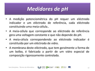Medidores de pH
• A medição potenciométrica do pH requer um eléctrodo
  indicador e um eléctrodo de referência, cada eléctrodo
  constituindo uma meia-célula..
• A meia-célula que corresponde ao eléctrodo de referência
  gera uma voltagem constante e que não depende do pH.
• A meia-célula correspondendo ao eléctrodo indicador é
  constituída por um eléctrodo de vidro.
• A membrana deste eléctrodo, que tem geralmente a forma de
  um bolbo, é fabricada a partir de um vidro especial de
  composição rigorosamente controlada.


  Sara Gonçalves - Técnico de Informática                12
 