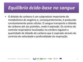 Equilíbrio ácido-base no sangue
• O dióxido de carbono é um subproduto importante do
  metabolismo do oxigénio e, consequentemente, é produzido
  constantemente pelas células. O sangue transporta o dióxido
  de carbono até aos pulmões, onde é expirado. Os centros de
  controlo respiratório localizados no cérebro regulam a
  quantidade de dióxido de carbono que é expirado através do
  controlo da velocidade e profundidade da respiração.




  Sara Gonçalves - Técnico de Informática                       17
 