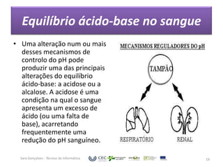 Equilíbrio ácido-base no sangue
• Uma alteração num ou mais
  desses mecanismos de
  controlo do pH pode
  produzir uma das principais
  alterações do equilíbrio
  ácido-base: a acidose ou a
  alcalose. A acidose é uma
  condição na qual o sangue
  apresenta um excesso de
  ácido (ou uma falta de
  base), acarretando
  frequentemente uma
  redução do pH sanguíneo.

  Sara Gonçalves - Técnico de Informática   19
 