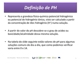 Definição de PH
• Representa a grandeza físico-química potencial hidrogénico
  ou potencial de hidrogénio iónico, visto ser calculado a partir
  da concentração de iões hidrogénio (H+) numa solução.

• A partir do valor do pH descobre-se o grau de acidez ou
  basicidade/alcalinidade dessa mesma solução.

• Na tabela do slide seguinte estão valores de pH para algumas
  soluções comuns do dia-a-dia, que como podemos verificar
  varia entre 0 e 14.


  Sara Gonçalves - Técnico de Informática                           2
 