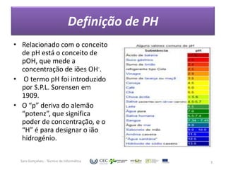 Definição de PH
• Relacionado com o conceito
  de pH está o conceito de
  pOH, que mede a
  concentração de iões OH-.
• O termo pH foi introduzido
  por S.P.L. Sorensen em
  1909.
• O “p” deriva do alemão
  “potenz”, que significa
  poder de concentração, e o
  “H” é para designar o ião
  hidrogénio.

  Sara Gonçalves - Técnico de Informática         3
 