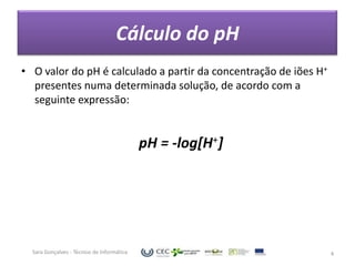 Cálculo do pH
• O valor do pH é calculado a partir da concentração de iões H+
  presentes numa determinada solução, de acordo com a
  seguinte expressão:


                                            pH = -log[H+]




  Sara Gonçalves - Técnico de Informática                         4
 