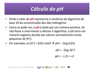 Cálculo do pH
• Onde o valor de pH representa o simétrico do logaritmo de
  base 10 da concentração dos iões hidrogénio.
• Como se pode ver, o pH é dado por um número positivo. Se
  não fosse o sinal menos a afectar o logaritmo, o pH seria um
  número negativo devido aos valores normalmente muito
  pequenos de [H+].
• Por exemplo, se [H+] = 0,01 mol/l  pH= - (log 0,01)

                                             pH = - (log 10-2)
                                             pH = - (-2) = +2


  Sara Gonçalves - Técnico de Informática                        5
 