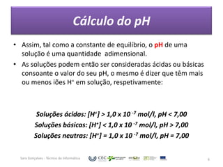 Cálculo do pH
• Assim, tal como a constante de equilíbrio, o pH de uma
  solução é uma quantidade adimensional.
• As soluções podem então ser consideradas ácidas ou básicas
  consoante o valor do seu pH, o mesmo é dizer que têm mais
  ou menos iões H+ em solução, respetivamente:



           Soluções ácidas: [H+] > 1,0 x 10 -7 mol/l, pH < 7,00
          Soluções básicas: [H+] < 1,0 x 10 -7 mol/l, pH > 7,00
          Soluções neutras: [H+] = 1,0 x 10 -7 mol/l, pH = 7,00

  Sara Gonçalves - Técnico de Informática                         6
 