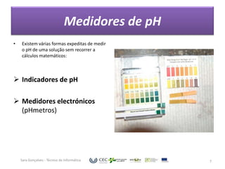Medidores de pH
•   Existem várias formas expeditas de medir
    o pH de uma solução sem recorrer a
    cálculos matemáticos:



 Indicadores de pH

 Medidores electrónicos
  (pHmetros)




    Sara Gonçalves - Técnico de Informática       7
 