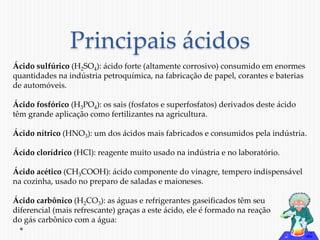 Principais ácidos 
Ácido sulfúrico (H2SO4): ácido forte (altamente corrosivo) consumido em enormes 
quantidades na indústria petroquímica, na fabricação de papel, corantes e baterias 
de automóveis. 
Ácido fosfórico (H3PO4): os sais (fosfatos e superfosfatos) derivados deste ácido 
têm grande aplicação como fertilizantes na agricultura. 
Ácido nítrico (HNO3): um dos ácidos mais fabricados e consumidos pela indústria. 
Ácido clorídrico (HCl): reagente muito usado na indústria e no laboratório. 
Ácido acético (CH3COOH): ácido componente do vinagre, tempero indispensável 
na cozinha, usado no preparo de saladas e maioneses. 
Ácido carbônico (H2CO3): as águas e refrigerantes gaseificados têm seu 
diferencial (mais refrescante) graças a este ácido, ele é formado na reação 
do gás carbônico com a água: 
 