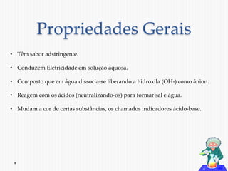 Propriedades Gerais 
• Têm sabor adstringente. 
• Conduzem Eletricidade em solução aquosa. 
• Composto que em água dissocia-se liberando a hidroxila (OH-) como ânion. 
• Reagem com os ácidos (neutralizando-os) para formar sal e água. 
• Mudam a cor de certas substâncias, os chamados indicadores ácido-base. 
 