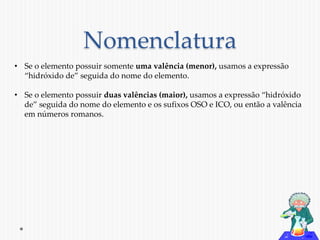 Nomenclatura 
• Se o elemento possuir somente uma valência (menor), usamos a expressão 
“hidróxido de” seguida do nome do elemento. 
• Se o elemento possuir duas valências (maior), usamos a expressão “hidróxido 
de” seguida do nome do elemento e os sufixos OSO e ICO, ou então a valência 
em números romanos. 
 