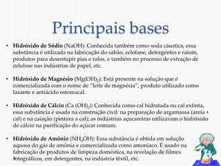 Principais bases 
• Hidróxido de Sódio (NaOH): Conhecida também como soda cáustica, essa 
substância é utilizada na fabricação do sabão, celofane, detergentes e raiom, 
produtos para desentupir pias e ralos, e também no processo de extração de 
celulose nas indústrias de papel, etc. 
• Hidróxido de Magnésio (Mg(OH)2): Está presente na solução que é 
comercializada com o nome de “leite de magnésia”, produto utilizado como 
laxante e antiácido estomacal. 
• Hidróxido de Cálcio (Ca (OH)2): Conhecida como cal hidratada ou cal extinta, 
essa substância é usada na construção civil: na preparação de argamassa (areia + 
cal) e na caiação (pintura a cal); as indústrias açucareiras utilizavam o hidróxido 
de cálcio na purificação do açúcar comum. 
• Hidróxido de Amônio (NH4OH): Essa substância é obtida em solução 
aquosa do gás de amônia e comercializada como amoníaco. É usado na 
fabricação de produtos de limpeza doméstica, na revelação de filmes 
fotográficos, em detergentes, na indústria têxtil, etc. 
 