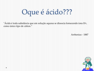 Oque é ácido??? 
"Ácido é toda substância que em solução aquosa se dissocia fornecendo íons H+, 
como único tipo de cátion.“ 
Arrhenius - 1887 
 